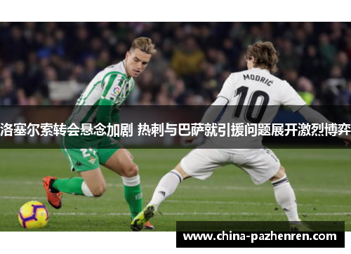 洛塞尔索转会悬念加剧 热刺与巴萨就引援问题展开激烈博弈
