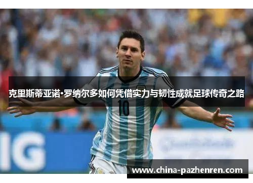 克里斯蒂亚诺·罗纳尔多如何凭借实力与韧性成就足球传奇之路