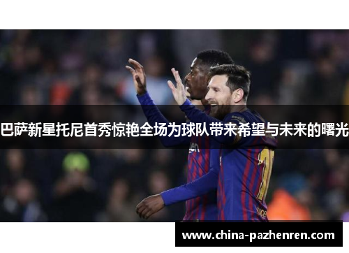 巴萨新星托尼首秀惊艳全场为球队带来希望与未来的曙光