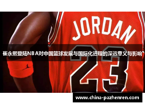 崔永熙登陆NBA对中国篮球发展与国际化进程的深远意义与影响