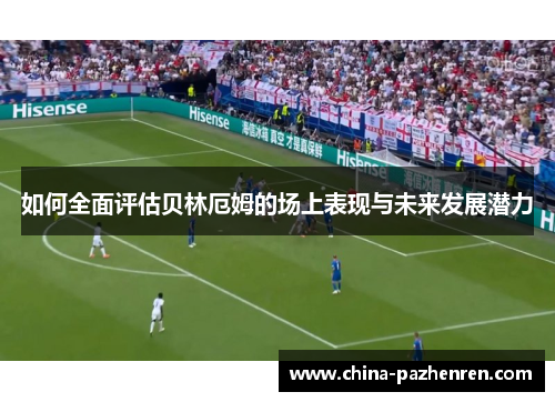 如何全面评估贝林厄姆的场上表现与未来发展潜力