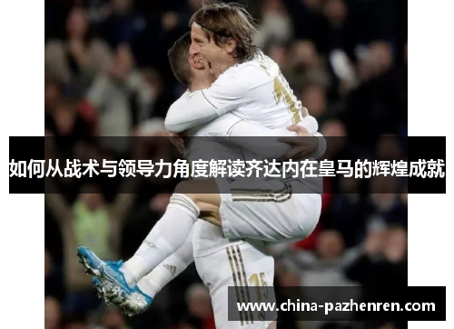 如何从战术与领导力角度解读齐达内在皇马的辉煌成就