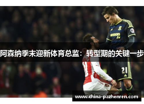阿森纳季末迎新体育总监：转型期的关键一步