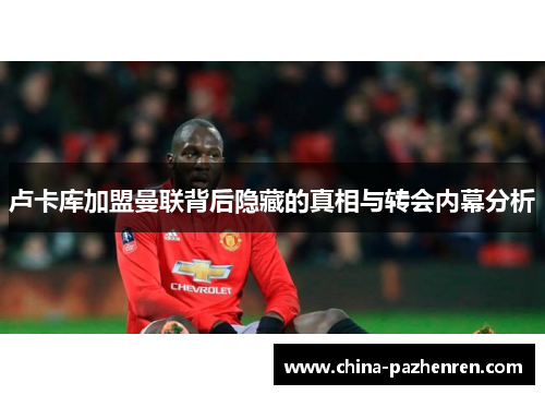 卢卡库加盟曼联背后隐藏的真相与转会内幕分析