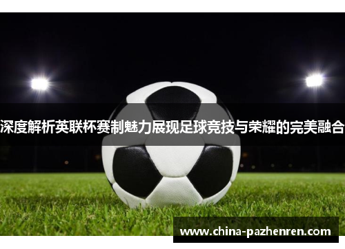 深度解析英联杯赛制魅力展现足球竞技与荣耀的完美融合 深度解析英联杯赛制魅力展现足球竞技与荣耀的完美融合