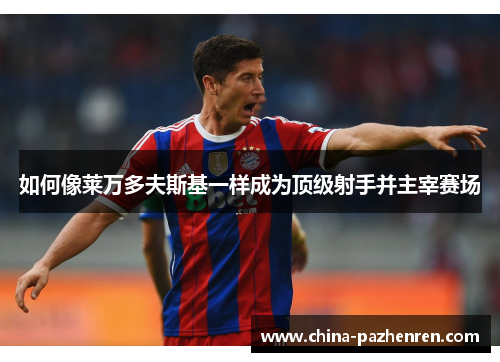 如何像莱万多夫斯基一样成为顶级射手并主宰赛场 如何像莱万多夫斯基一样成为顶级射手并主宰赛场