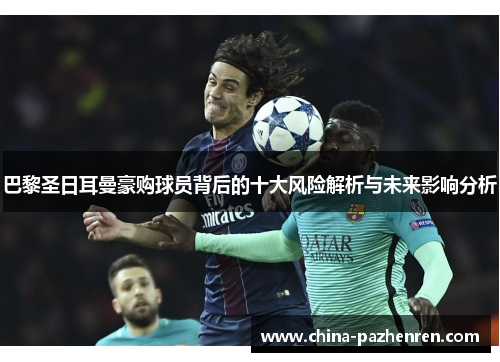 巴黎圣日耳曼豪购球员背后的十大风险解析与未来影响分析