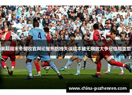 英超周末冬窗收官舆论聚焦防线失误成本被无限放大争冠格局重塑