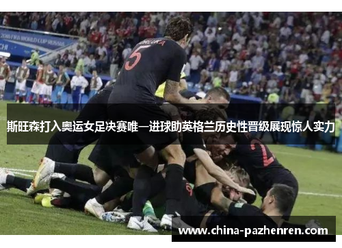 斯旺森打入奥运女足决赛唯一进球助英格兰历史性晋级展现惊人实力